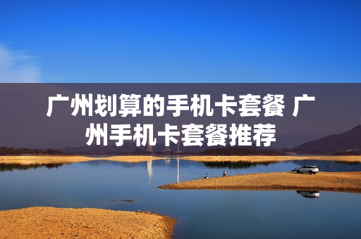 广州划算的手机卡套餐 广州手机卡套餐推荐