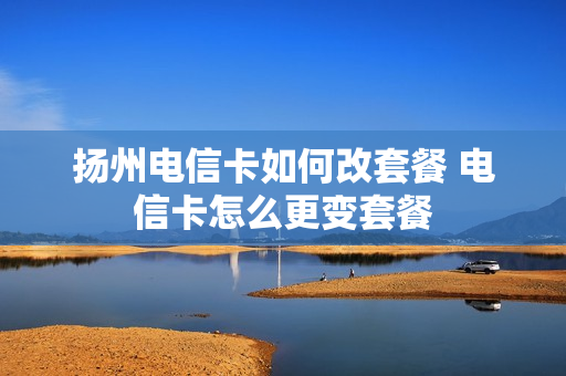 扬州电信卡如何改套餐 电信卡怎么更变套餐