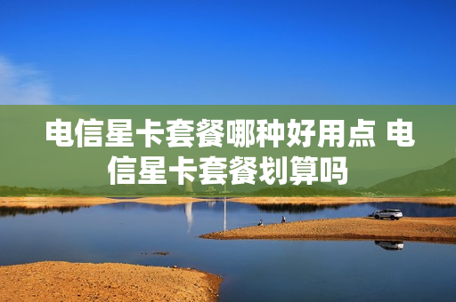 电信星卡套餐哪种好用点 电信星卡套餐划算吗