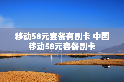移动58元套餐有副卡 中国移动58元套餐副卡