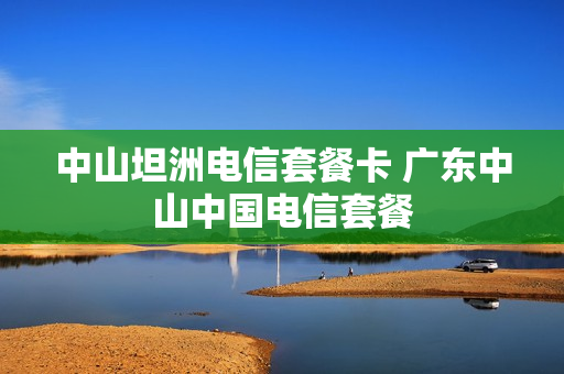 中山坦洲电信套餐卡 广东中山中国电信套餐
