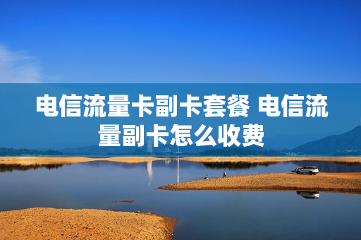 电信流量卡副卡套餐 电信流量副卡怎么收费