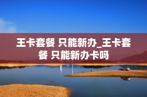 王卡套餐 只能新办_王卡套餐 只能新办卡吗