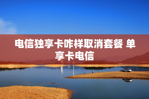 电信独享卡咋样取消套餐 单享卡电信