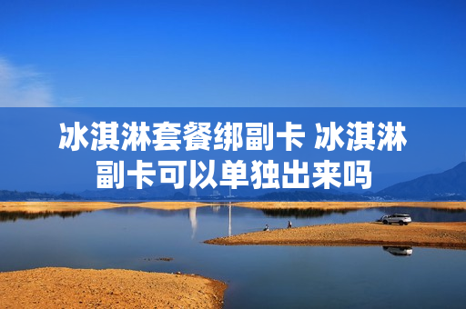 冰淇淋套餐绑副卡 冰淇淋副卡可以单独出来吗