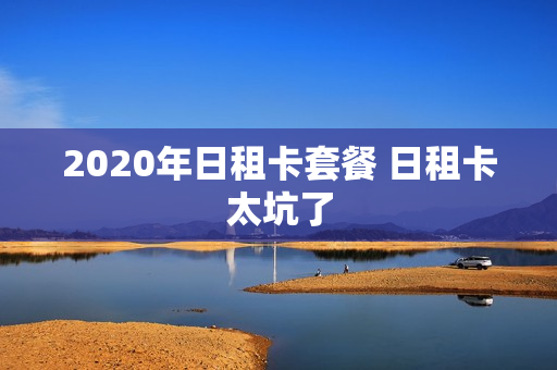 2020年日租卡套餐 日租卡太坑了