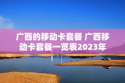 广西的移动卡套餐 广西移动卡套餐一览表2023年