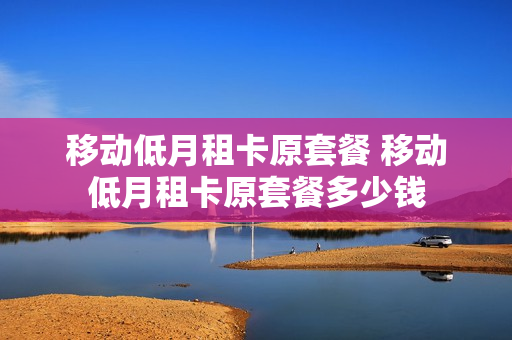 移动低月租卡原套餐 移动低月租卡原套餐多少钱