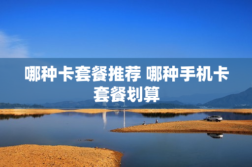 哪种卡套餐推荐 哪种手机卡套餐划算