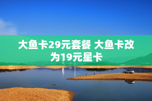 大鱼卡29元套餐 大鱼卡改为19元星卡