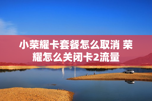 小荣耀卡套餐怎么取消 荣耀怎么关闭卡2流量