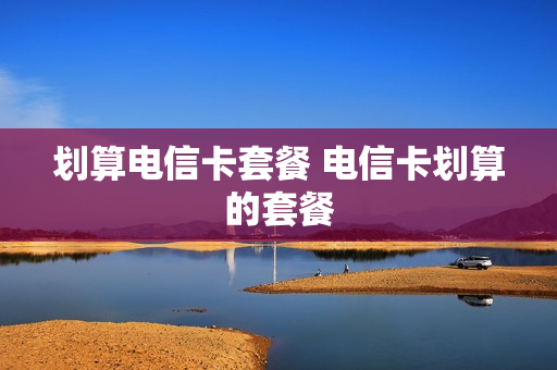划算电信卡套餐 电信卡划算的套餐