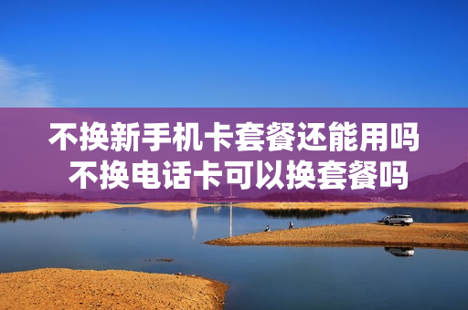 不换新手机卡套餐还能用吗 不换电话卡可以换套餐吗
