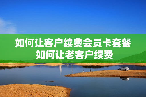 如何让客户续费会员卡套餐 如何让老客户续费