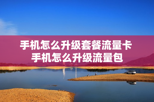手机怎么升级套餐流量卡 手机怎么升级流量包