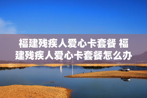 福建残疾人爱心卡套餐 福建残疾人爱心卡套餐怎么办理