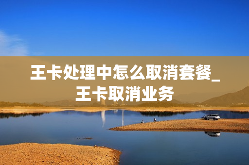 王卡处理中怎么取消套餐_王卡取消业务