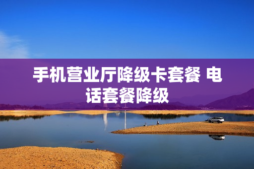 手机营业厅降级卡套餐 电话套餐降级