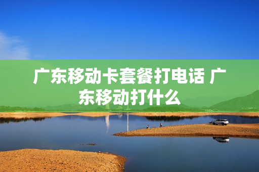 广东移动卡套餐打电话 广东移动打什么