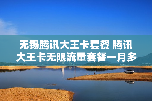 无锡腾讯大王卡套餐 腾讯大王卡无限流量套餐一月多少钱