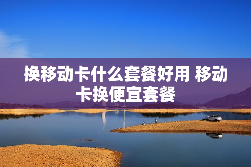 换移动卡什么套餐好用 移动卡换便宜套餐