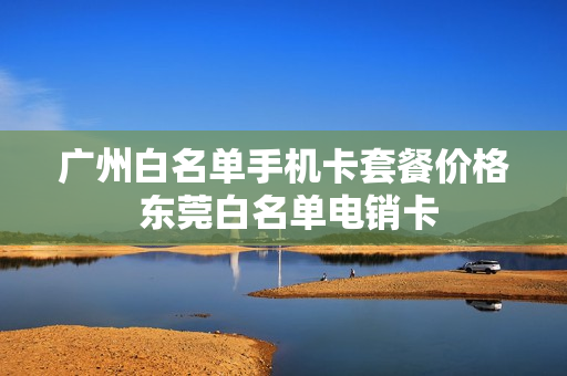 广州白名单手机卡套餐价格 东莞白名单电销卡
