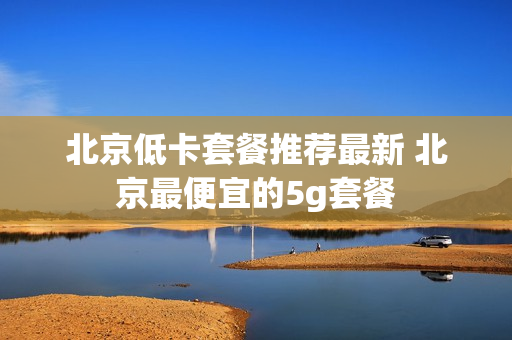 北京低卡套餐推荐最新 北京最便宜的5g套餐