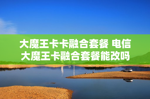 大魔王卡卡融合套餐 电信大魔王卡融合套餐能改吗