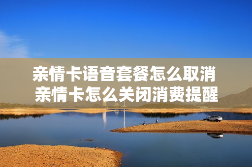 亲情卡语音套餐怎么取消 亲情卡怎么关闭消费提醒