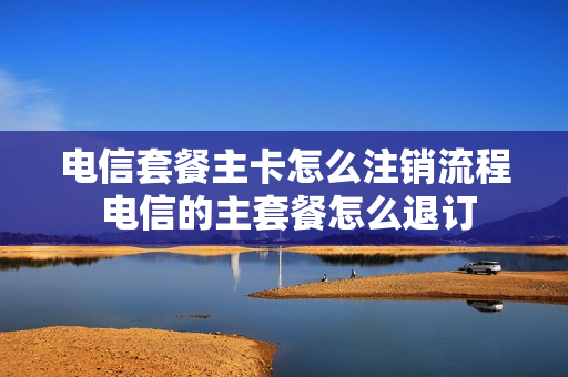 电信套餐主卡怎么注销流程 电信的主套餐怎么退订