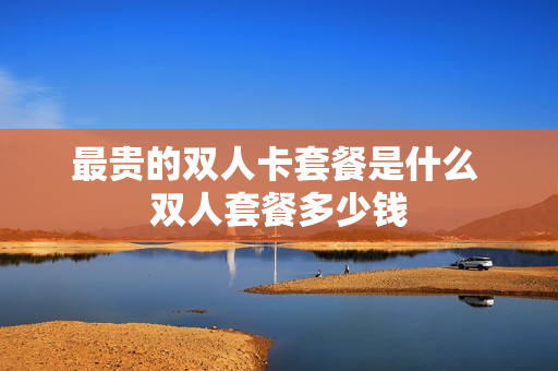 最贵的双人卡套餐是什么 双人套餐多少钱