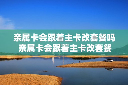 亲属卡会跟着主卡改套餐吗 亲属卡会跟着主卡改套餐吗安全吗