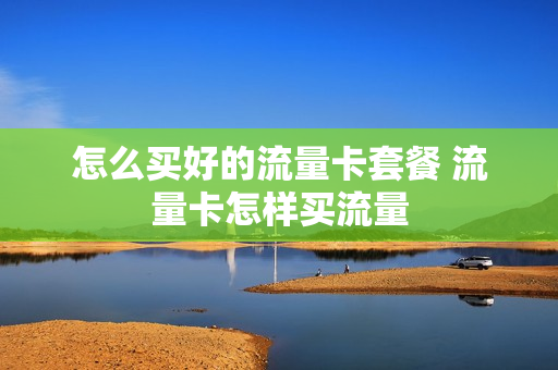怎么买好的流量卡套餐 流量卡怎样买流量