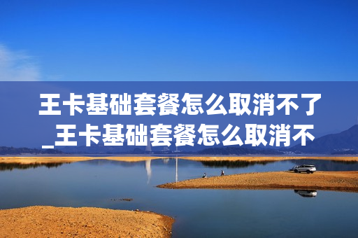 王卡基础套餐怎么取消不了_王卡基础套餐怎么取消不了了