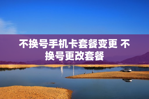 不换号手机卡套餐变更 不换号更改套餐