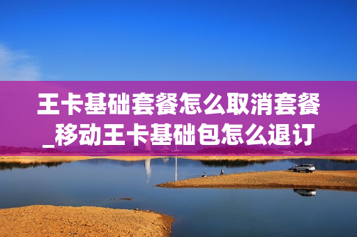 王卡基础套餐怎么取消套餐_移动王卡基础包怎么退订