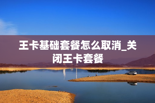 王卡基础套餐怎么取消_关闭王卡套餐