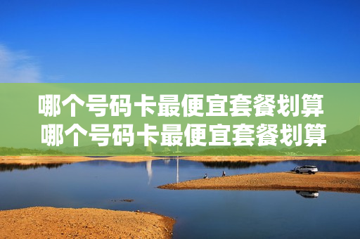 哪个号码卡最便宜套餐划算 哪个号码卡最便宜套餐划算又好用