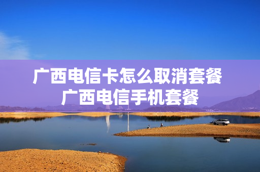 广西电信卡怎么取消套餐 广西电信手机套餐