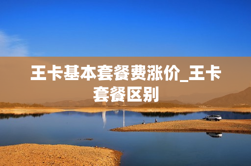 王卡基本套餐费涨价_王卡套餐区别