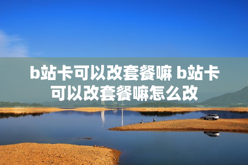b站卡可以改套餐嘛 b站卡可以改套餐嘛怎么改