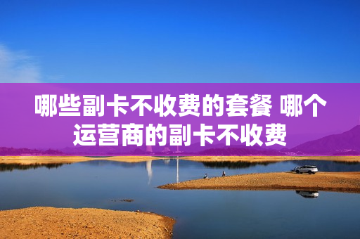 哪些副卡不收费的套餐 哪个运营商的副卡不收费