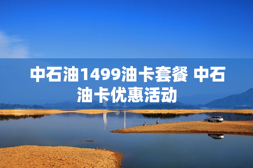 中石油1499油卡套餐 中石油卡优惠活动