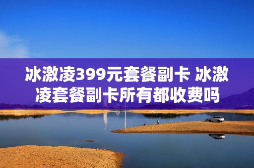 冰激凌399元套餐副卡 冰激凌套餐副卡所有都收费吗