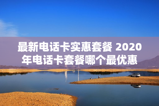 最新电话卡实惠套餐 2020年电话卡套餐哪个最优惠