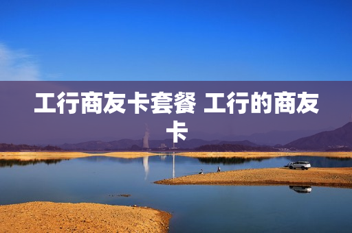 工行商友卡套餐 工行的商友卡
