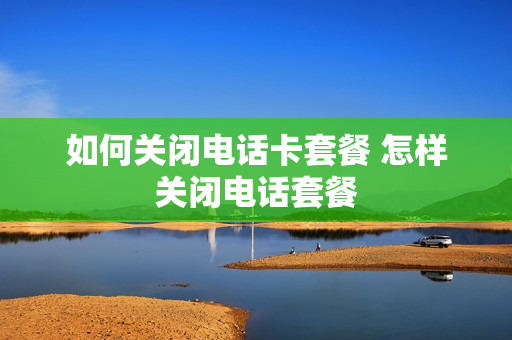 如何关闭电话卡套餐 怎样关闭电话套餐