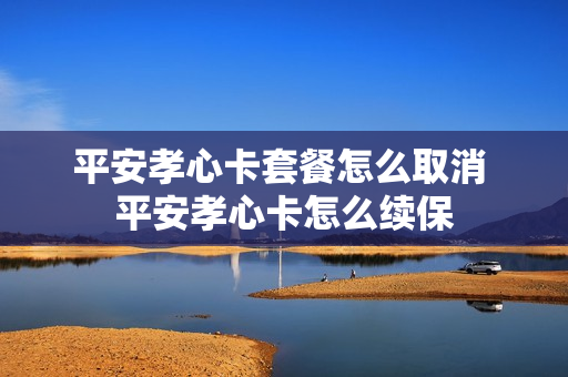 平安孝心卡套餐怎么取消 平安孝心卡怎么续保