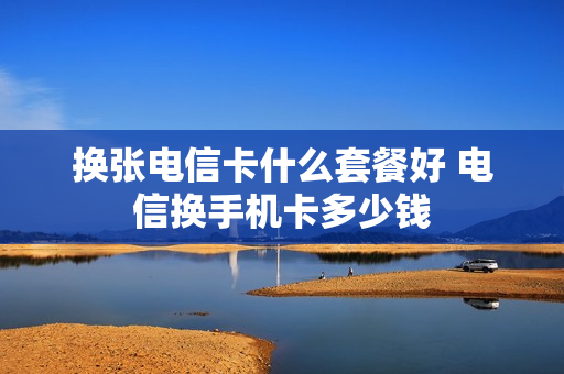 换张电信卡什么套餐好 电信换手机卡多少钱