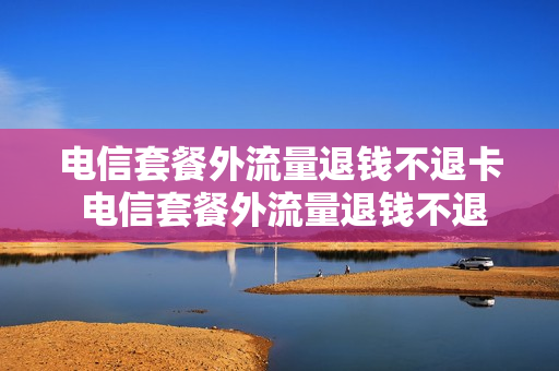 电信套餐外流量退钱不退卡 电信套餐外流量退钱不退卡可以吗